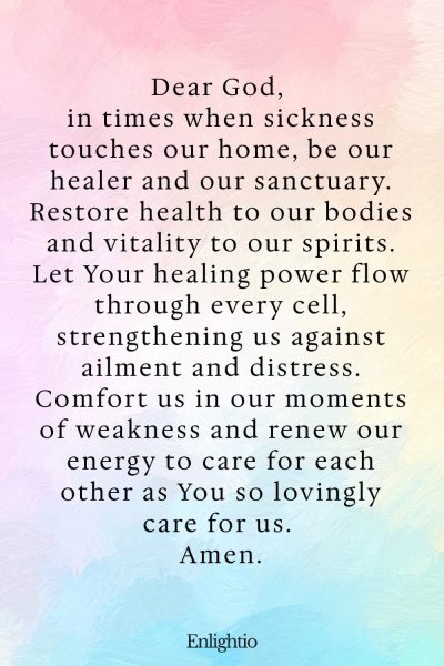 Prayer for Parents (for Healing and Restoration): Dear God, in times when sickness touches our home, be our healer and our sanctuary. Restore health to our bodies and vitality to our spirits. Let Your healing power flow through every cell, strengthening us against ailment and distress. Comfort us in our moments of weakness and renew our energy to care for each other as You so lovingly care for us. Amen.