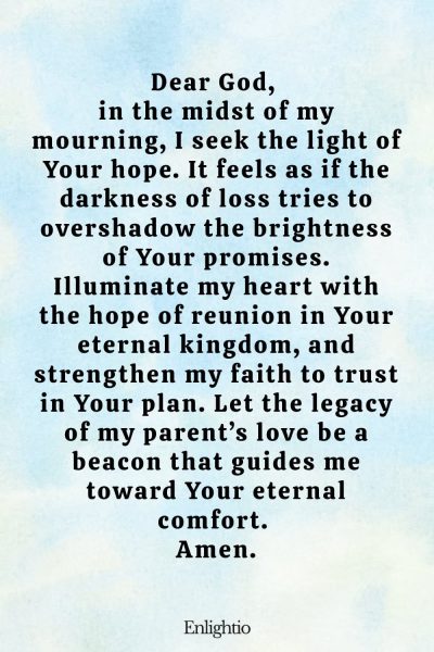 Prayer for Parents (for Hope Amidst Loss): Dear God, in the midst of my mourning, I seek the light of Your hope. It feels as if the darkness of loss tries to overshadow the brightness of Your promises. Illuminate my heart with the hope of reunion in Your eternal kingdom, and strengthen my faith to trust in Your plan. Let the legacy of my parent’s love be a beacon that guides me toward Your eternal comfort. Amen.