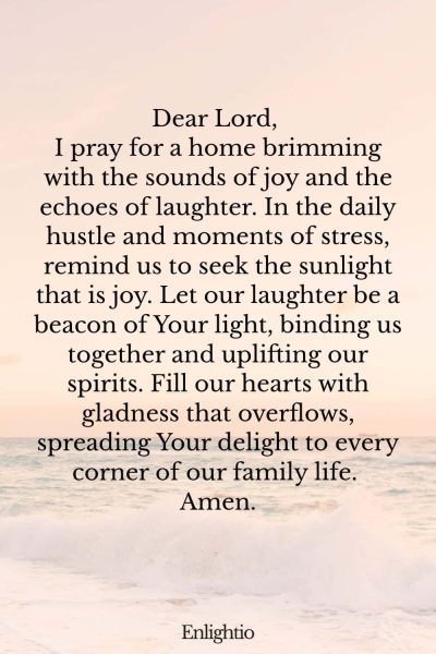 Prayer for Parents (for Joy and Laughter in Our Family): Dear Lord, I pray for a home brimming with the sounds of joy and the echoes of laughter. In the daily hustle and moments of stress, remind us to seek the sunlight that is joy. Let our laughter be a beacon of Your light, binding us together and uplifting our spirits. Fill our hearts with gladness that overflows, spreading Your delight to every corner of our family life. Amen.