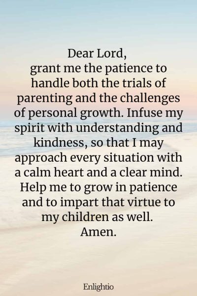 Prayer for Parents (for Patience and Understanding): Dear Lord, grant me the patience to handle both the trials of parenting and the challenges of personal growth. Infuse my spirit with understanding and kindness, so that I may approach every situation with a calm heart and a clear mind. Help me to grow in patience and to impart that virtue to my children as well. Amen.