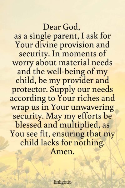 Prayer for Parents (for Provision and Security): Dear God, as a single parent, I ask for Your divine provision and security. In moments of worry about material needs and the well-being of my child, be my provider and protector. Supply our needs according to Your riches and wrap us in Your unwavering security. May my efforts be blessed and multiplied, as You see fit, ensuring that my child lacks for nothing. Amen