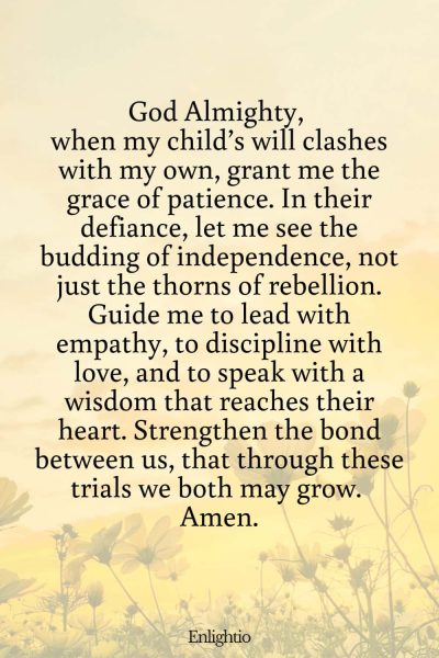 Prayer for Parents (for Understanding in the Face of Defiance): God Almighty, when my child’s will clashes with my own, grant me the grace of patience. In their defiance, let me see the budding of independence, not just the thorns of rebellion. Guide me to lead with empathy, to discipline with love, and to speak with a wisdom that reaches their heart. Strengthen the bond between us, that through these trials we both may grow. Amen.