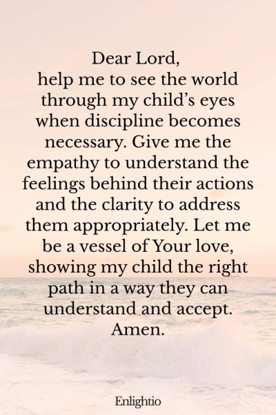 Prayer for Parents (for Understanding the Child’s Perspective): Dear Lord, help me to see the world through my child’s eyes when discipline becomes necessary. Give me the empathy to understand the feelings behind their actions and the clarity to address them appropriately. Let me be a vessel of Your love, showing my child the right path in a way they can understand and accept. Amen.