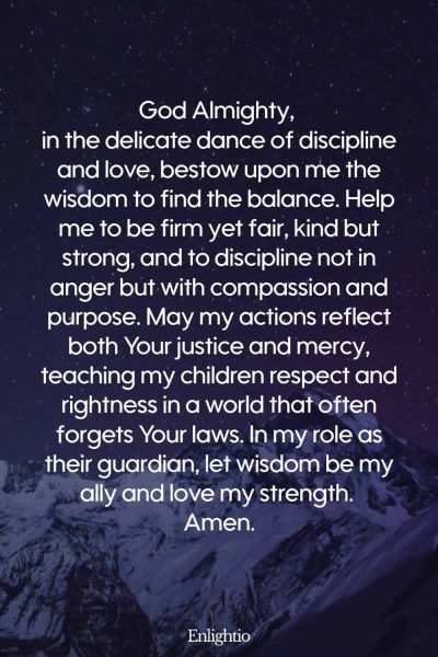 Prayer for Parents (for Wisdom in Balancing Discipline and Love): God Almighty, in the delicate dance of discipline and love, bestow upon me the wisdom to find the balance. Help me to be firm yet fair, kind but strong, and to discipline not in anger but with compassion and purpose. May my actions reflect both Your justice and mercy, teaching my children respect and rightness in a world that often forgets Your laws. In my role as their guardian, let wisdom be my ally and love my strength. Amen.