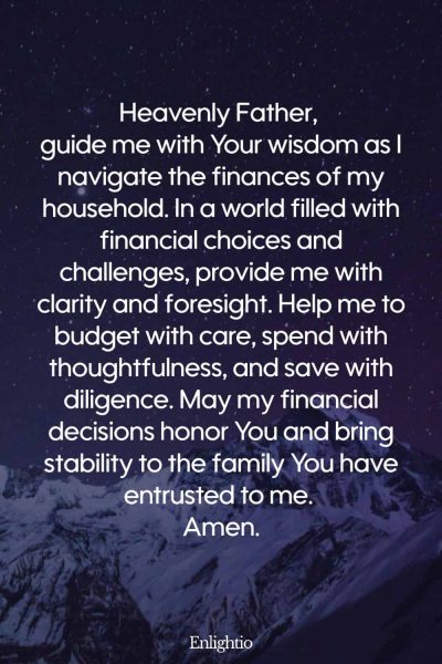 Prayer for Parents (for Wisdom in Financial Decisions): Heavenly Father, guide me with Your wisdom as I navigate the finances of my household. In a world filled with financial choices and challenges, provide me with clarity and foresight. Help me to budget with care, spend with thoughtfulness, and save with diligence. May my financial decisions honor You and bring stability to the family You have entrusted to me. Amen
