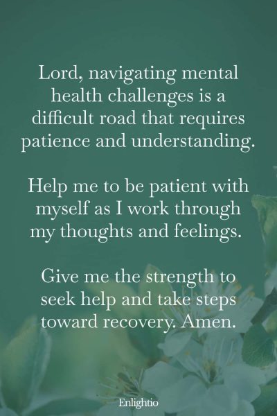 Prayer for Patience During Mental Health Struggles: Lord, navigating mental health challenges is a difficult road that requires patience and understanding. Help me to be patient with myself as I work through my thoughts and feelings. Give me the strength to seek help and take steps toward recovery. Amen.