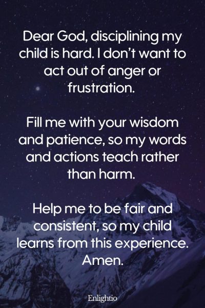 Prayer for Patience in Discipline: Dear God, disciplining my child is hard. I don’t want to act out of anger or frustration. Fill me with your wisdom and patience, so my words and actions teach rather than harm. Help me to be fair and consistent, so my child learns from this experience. Amen.
