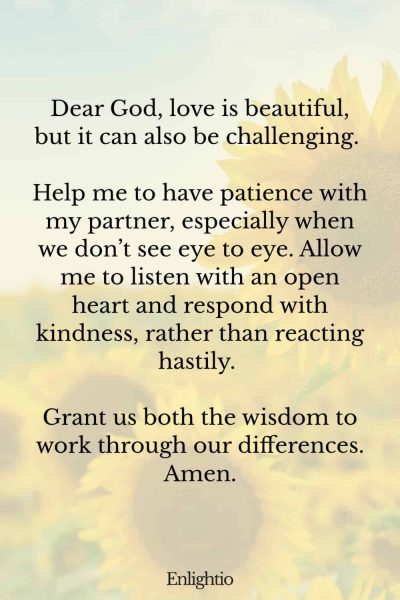 Prayer for Patience in Romantic Relationships: Dear God, love is beautiful, but it can also be challenging. Help me to have patience with my partner, especially when we don’t see eye to eye. Allow me to listen with an open heart and respond with kindness, rather than reacting hastily. Grant us both the wisdom to work through our differences. Amen.