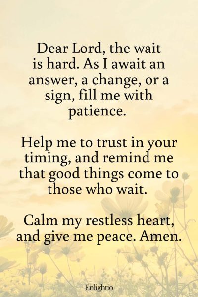 Prayer for Patience in Waiting: Dear Lord, the wait is hard. As I await an answer, a change, or a sign, fill me with patience. Help me to trust in your timing, and remind me that good things come to those who wait. Calm my restless heart, and give me peace. Amen.