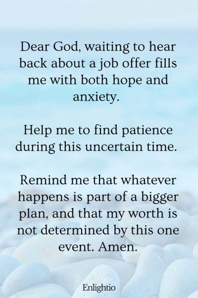 Prayer for Patience Waiting for a Job Offer: Dear God, waiting to hear back about a job offer fills me with both hope and anxiety. Help me to find patience during this uncertain time. Remind me that whatever happens is part of a bigger plan, and that my worth is not determined by this one event. Amen.