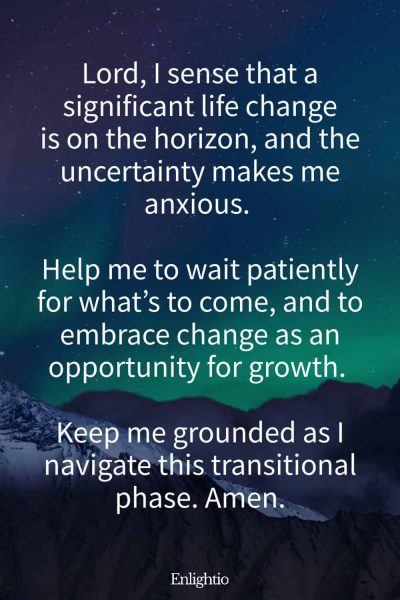 Prayer for Patience Waiting for a Life Change: Lord, I sense that a significant life change is on the horizon, and the uncertainty makes me anxious. Help me to wait patiently for what’s to come, and to embrace change as an opportunity for growth. Keep me grounded as I navigate this transitional phase. Amen.