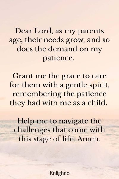 Prayer for Patience with Aging Parents: Dear Lord, as my parents age, their needs grow, and so does the demand on my patience. Grant me the grace to care for them with a gentle spirit, remembering the patience they had with me as a child. Help me to navigate the challenges that come with this stage of life. Amen.