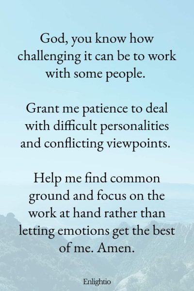 Prayer for Patience with Difficult Co-workers: God, you know how challenging it can be to work with some people. Grant me patience to deal with difficult personalities and conflicting viewpoints. Help me find common ground and focus on the work at hand rather than letting emotions get the best of me. Amen.
