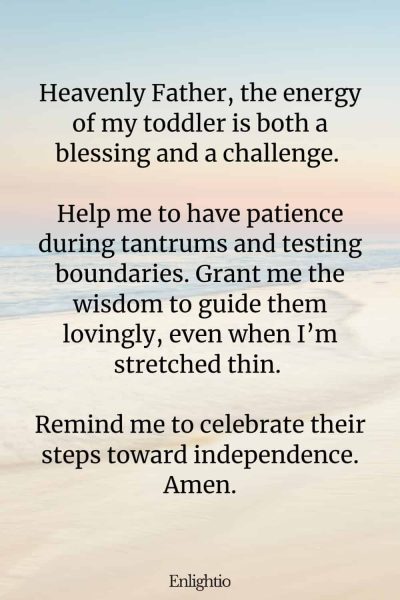 Prayer for Patience with Toddlers: Heavenly Father, the energy of my toddler is both a blessing and a challenge. Help me to have patience during tantrums and testing boundaries. Grant me the wisdom to guide them lovingly, even when I’m stretched thin. Remind me to celebrate their steps toward independence. Amen.