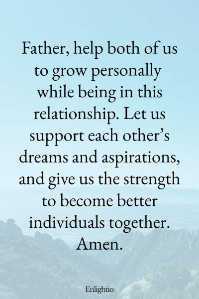Prayer for Personal Growth in Relationship: Father, help both of us to grow personally while being in this relationship. Let us support each other’s dreams and aspirations, and give us the strength to become better individuals together. Amen.