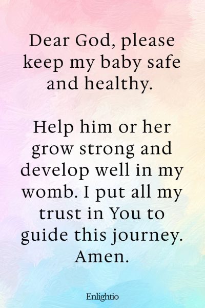 Prayer for Pregnancy and for a Healthy Baby: Dear God, please keep my baby safe and healthy. Help him or her grow strong and develop well in my womb. I put all my trust in You to guide this journey. Amen.