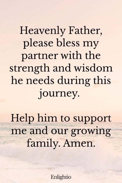 Prayer for Pregnancy and for the Dad-to-be: Heavenly Father, please bless my partner with the strength and wisdom he needs during this journey. Help him to support me and our growing family. Amen.