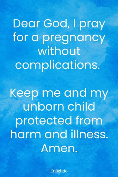 Prayer for Pregnancy for No Complications: Dear God, I pray for a pregnancy without complications. Keep me and my unborn child protected from harm and illness. Amen.