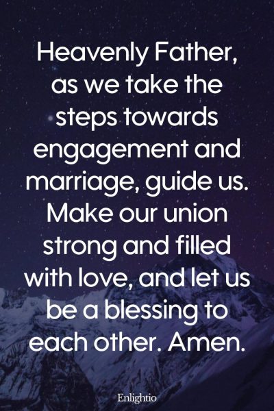 Prayer for Relationships for Engagement and Marriage: Heavenly Father, as we take the steps towards engagement and marriage, guide us. Make our union strong and filled with love, and let us be a blessing to each other. Amen.