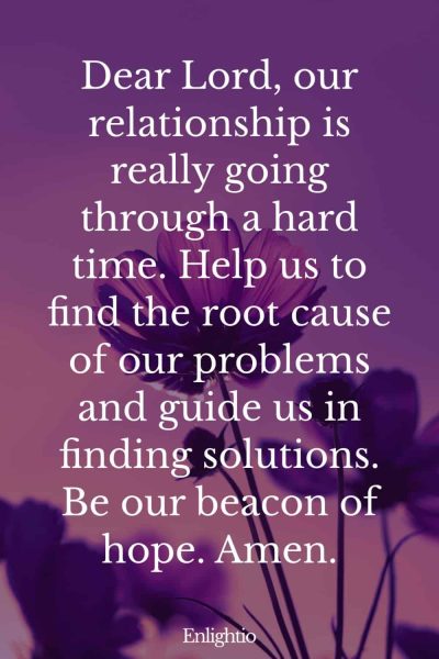 Prayer for Relationships in Crisis: Dear Lord, our relationship is really going through a hard time. Help us to find the root cause of our problems and guide us in finding solutions. Be our beacon of hope. Amen.