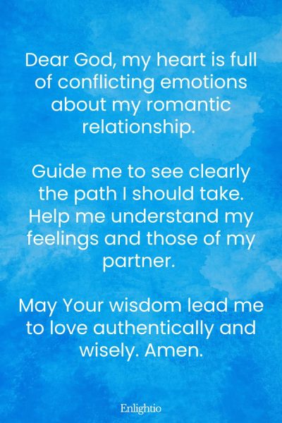 Prayer for Romantic Relationship Clarity: Dear God, my heart is full of conflicting emotions about my romantic relationship. Guide me to see clearly the path I should take. Help me understand my feelings and those of my partner. May Your wisdom lead me to love authentically and wisely. Amen.