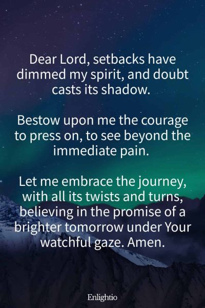 Prayer for Sadness (for Courage to Move Forward): Dear Lord, setbacks have dimmed my spirit, and doubt casts its shadow. Bestow upon me the courage to press on, to see beyond the immediate pain. Let me embrace the journey, with all its twists and turns, believing in the promise of a brighter tomorrow under Your watchful gaze. Amen.