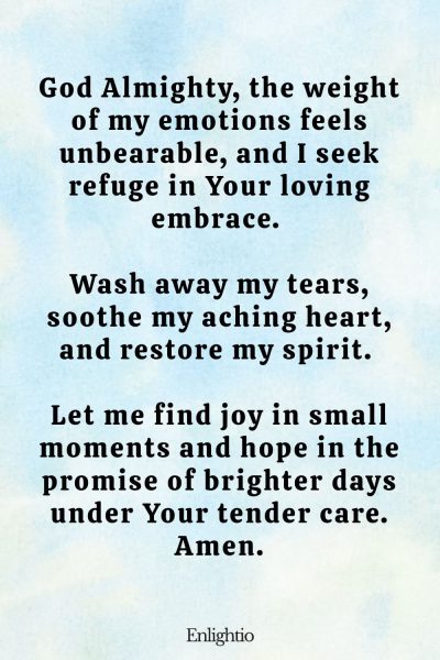 Prayer for Sadness (for Emotional Healing and Restoration): God Almighty, the weight of my emotions feels unbearable, and I seek refuge in Your loving embrace. Wash away my tears, soothe my aching heart, and restore my spirit. Let me find joy in small moments and hope in the promise of brighter days under Your tender care. Amen.