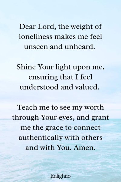Prayer for Sadness (for Feeling Understood): Dear Lord, the weight of loneliness makes me feel unseen and unheard. Shine Your light upon me, ensuring that I feel understood and valued. Teach me to see my worth through Your eyes, and grant me the grace to connect authentically with others and with You. Amen.