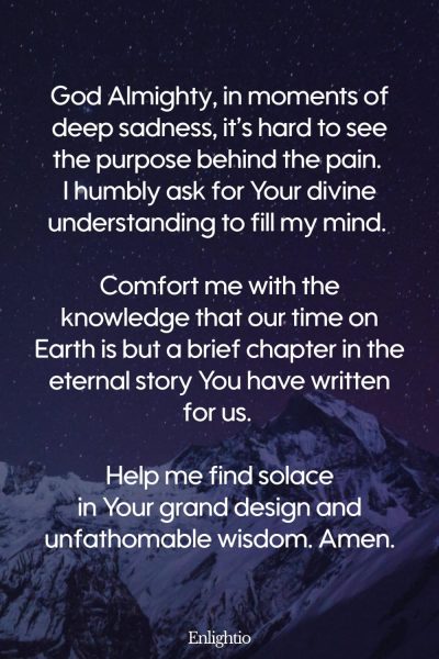Prayer for Sadness (for Understanding in Sorrow): God Almighty, in moments of deep sadness, itโs hard to see the purpose behind the pain. I humbly ask for Your divine understanding to fill my mind. Comfort me with the knowledge that our time on Earth is but a brief chapter in the eternal story You have written for us. Help me find solace in Your grand design and unfathomable wisdom. Amen.
