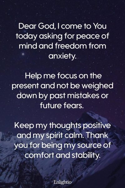 Prayer for Safety and Peace of Mind: Dear God, I come to You today asking for peace of mind and freedom from anxiety. Help me focus on the present and not be weighed down by past mistakes or future fears. Keep my thoughts positive and my spirit calm. Thank you for being my source of comfort and stability.