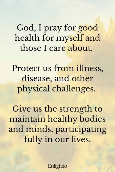 Prayer for Safety and Physical Health: God, I pray for good health for myself and those I care about. Protect us from illness, disease, and other physical challenges. Give us the strength to maintain healthy bodies and minds, participating fully in our lives.