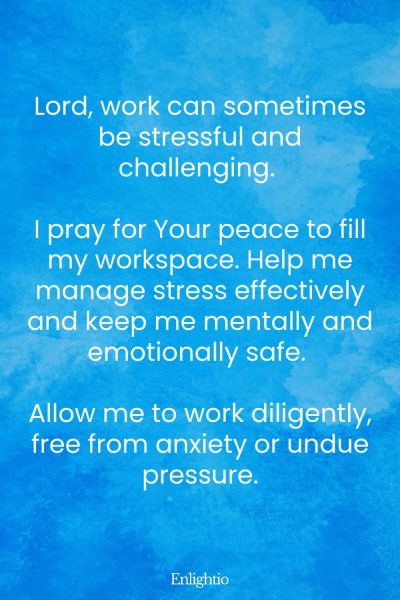 Prayer for Safety and Stress-Free Work: Lord, work can sometimes be stressful and challenging. I pray for Your peace to fill my workspace. Help me manage stress effectively and keep me mentally and emotionally safe. Allow me to work diligently, free from anxiety or undue pressure.