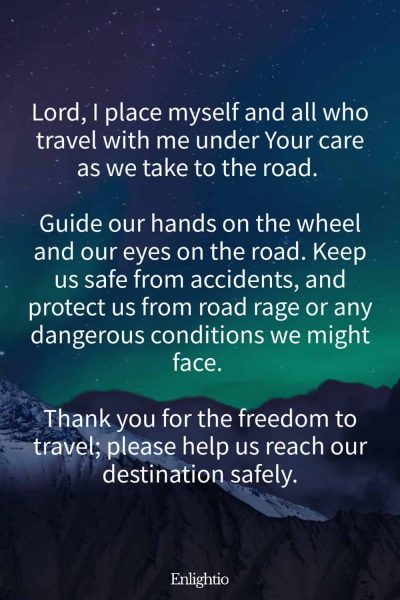 Prayer for Safety for Car Journeys: Lord, I place myself and all who travel with me under Your care as we take to the road. Guide our hands on the wheel and our eyes on the road. Keep us safe from accidents, and protect us from road rage or any dangerous conditions we might face. Thank you for the freedom to travel; please help us reach our destination safely.