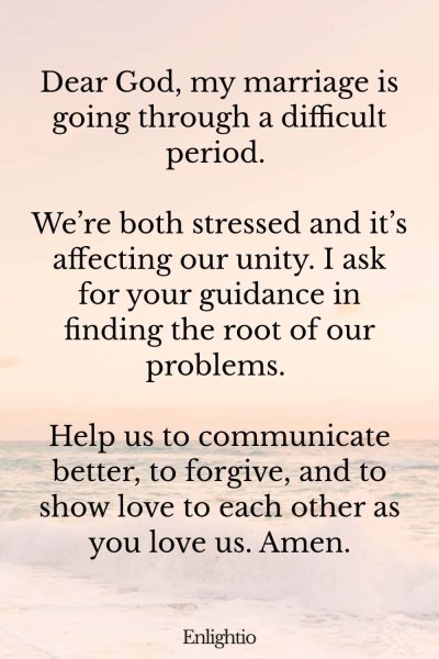 Prayer for Stress (for a Strained Marriage): Dear God, my marriage is going through a difficult period. We’re both stressed and it’s affecting our unity. I ask for your guidance in finding the root of our problems. Help us to communicate better, to forgive, and to show love to each other as you love us. Amen.
