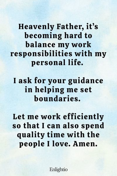 Prayer for Stress (for Balance Between Work and Life): Heavenly Father, it’s becoming hard to balance my work responsibilities with my personal life. I ask for your guidance in helping me set boundaries. Let me work efficiently so that I can also spend quality time with the people I love. Amen.