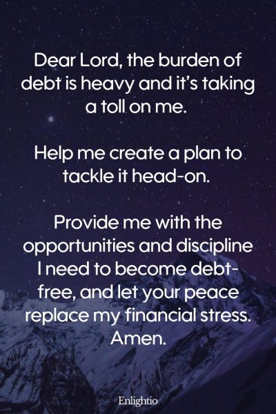 Prayer for Stress (for Relief from Debt): Dear Lord, the burden of debt is heavy and it’s taking a toll on me. Help me create a plan to tackle it head-on. Provide me with the opportunities and discipline I need to become debt-free, and let your peace replace my financial stress. Amen.