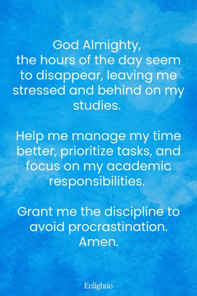 Prayer for Stress (for Time Management): God Almighty, the hours of the day seem to disappear, leaving me stressed and behind on my studies. Help me manage my time better, prioritize tasks, and focus on my academic responsibilities. Grant me the discipline to avoid procrastination. Amen.