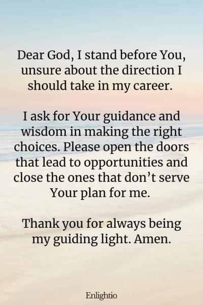 Prayer for Success (for Guidance in Career Decisions): Dear God, I stand before You, unsure about the direction I should take in my career. I ask for Your guidance and wisdom in making the right choices. Please open the doors that lead to opportunities and close the ones that don’t serve Your plan for me. Thank you for always being my guiding light. Amen.