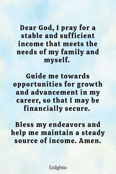 Prayer for Success (for Income Stability): Dear God, I pray for a stable and sufficient income that meets the needs of my family and myself. Guide me towards opportunities for growth and advancement in my career, so that I may be financially secure. Bless my endeavors and help me maintain a steady source of income. Amen.