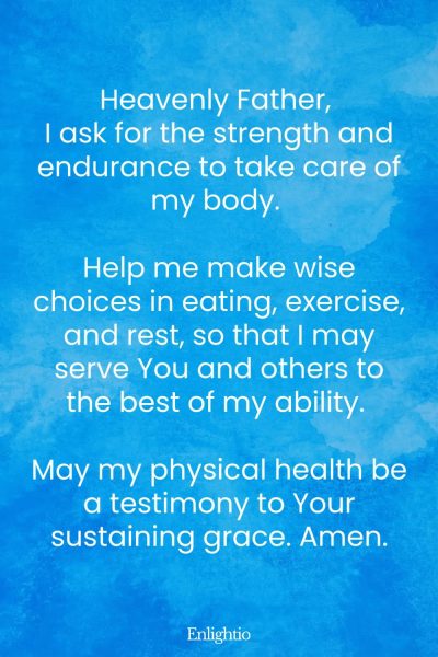 Prayer for Success (for Physical Strength and Endurance): Heavenly Father, I ask for the strength and endurance to take care of my body. Help me make wise choices in eating, exercise, and rest, so that I may serve You and others to the best of my ability. May my physical health be a testimony to Your sustaining grace. Amen.