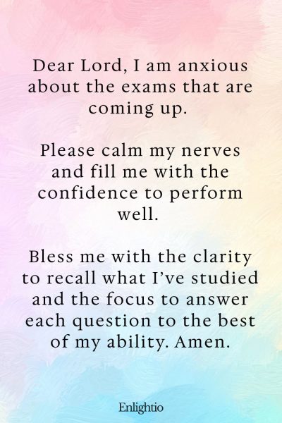 Prayer for Success in Upcoming Exams: Dear Lord, I am anxious about the exams that are coming up. Please calm my nerves and fill me with the confidence to perform well. Bless me with the clarity to recall what I’ve studied and the focus to answer each question to the best of my ability. Amen.