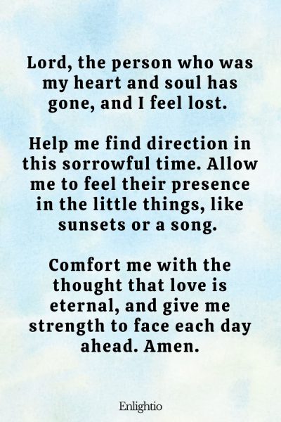 Prayer for the Loss of a Spouse or Partner: Lord, the person who was my heart and soul has gone, and I feel lost. Help me find direction in this sorrowful time. Allow me to feel their presence in the little things, like sunsets or a song. Comfort me with the thought that love is eternal, and give me strength to face each day ahead. Amen.