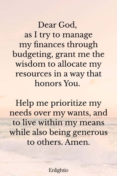 Prayer for Wealth (for Budgeting Wisdom): Dear God, as I try to manage my finances through budgeting, grant me the wisdom to allocate my resources in a way that honors You. Help me prioritize my needs over my wants, and to live within my means while also being generous to others. Amen.
