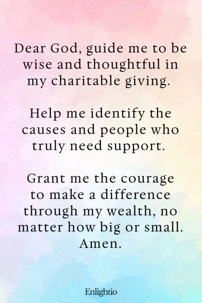 Prayer for Wealth (for Charitable Giving): Dear God, guide me to be wise and thoughtful in my charitable giving. Help me identify the causes and people who truly need support. Grant me the courage to make a difference through my wealth, no matter how big or small. Amen.
