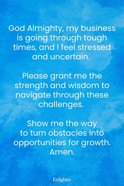 Prayer for Wealth (for Facing Business Challenges): God Almighty, my business is going through tough times, and I feel stressed and uncertain. Please grant me the strength and wisdom to navigate through these challenges. Show me the way to turn obstacles into opportunities for growth. Amen.