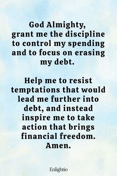 Prayer for Wealth (for Financial Discipline): God Almighty, grant me the discipline to control my spending and to focus on erasing my debt. Help me to resist temptations that would lead me further into debt, and instead inspire me to take action that brings financial freedom. Amen.