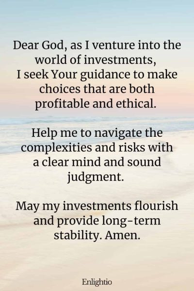 Prayer for Wealth (for Investment Guidance): Dear God, as I venture into the world of investments, I seek Your guidance to make choices that are both profitable and ethical. Help me to navigate the complexities and risks with a clear mind and sound judgment. May my investments flourish and provide long-term stability. Amen.