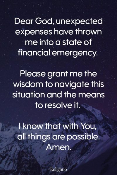 Prayer for Wealth (for Sudden Expenses): Dear God, unexpected expenses have thrown me into a state of financial emergency. Please grant me the wisdom to navigate this situation and the means to resolve it. I know that with You, all things are possible. Amen.