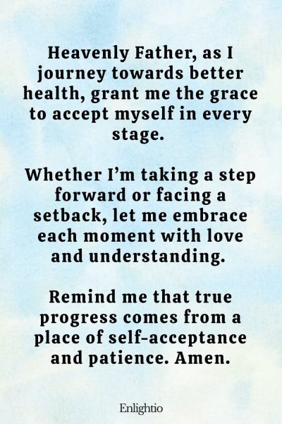 Prayer for Weight Loss (for Acceptance in Every Stage): Heavenly Father, as I journey towards better health, grant me the grace to accept myself in every stage. Whether Iโm taking a step forward or facing a setback, let me embrace each moment with love and understanding. Remind me that true progress comes from a place of self-acceptance and patience. Amen.