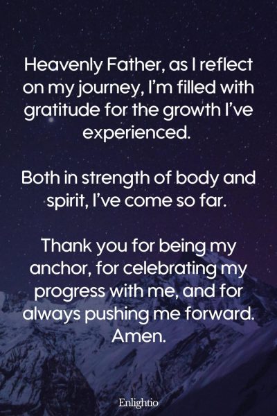Prayer for Weight Loss (for Celebrating Growth): Heavenly Father, as I reflect on my journey, Iโm filled with gratitude for the growth Iโve experienced. Both in strength of body and spirit, Iโve come so far. Thank you for being my anchor, for celebrating my progress with me, and for always pushing me forward. Amen.